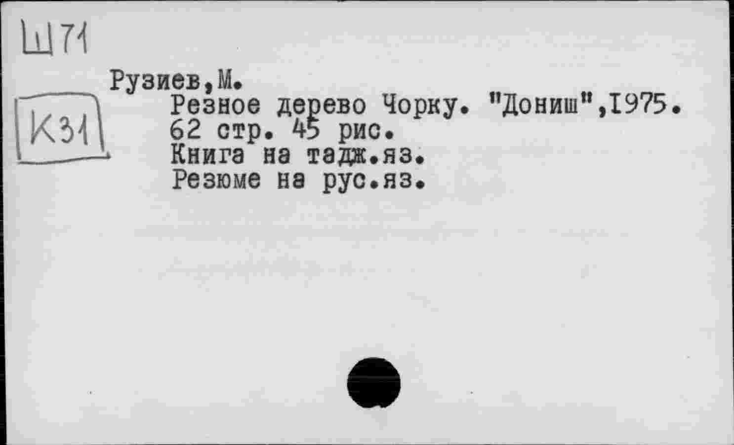 ﻿Рузиев,М.
І'Т' 71	Резное дерево Чорку.
; КМ |	62 стр. 45 рис.
I _—*	Книга на тадж.яз.
Резюме на рус.яз.
”Дониш",1975.